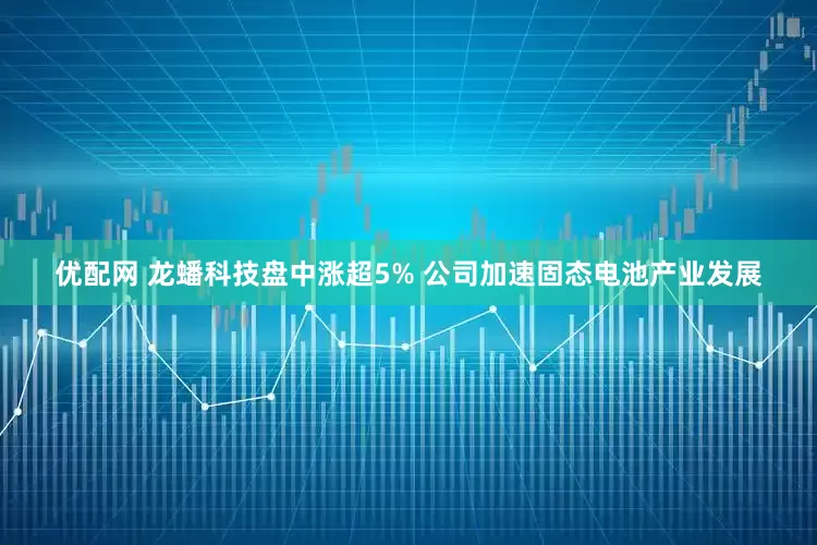 优配网 龙蟠科技盘中涨超5% 公司加速固态电池产业发展