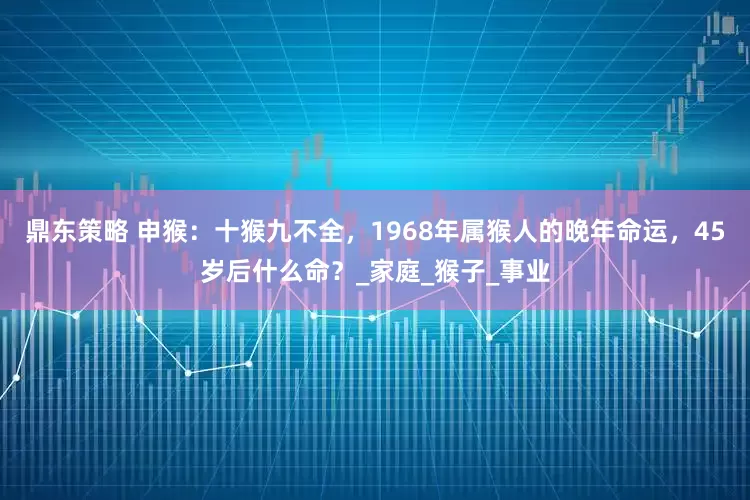 鼎东策略 申猴：十猴九不全，1968年属猴人的晚年命运，45岁后什么命？_家庭_猴子_事业