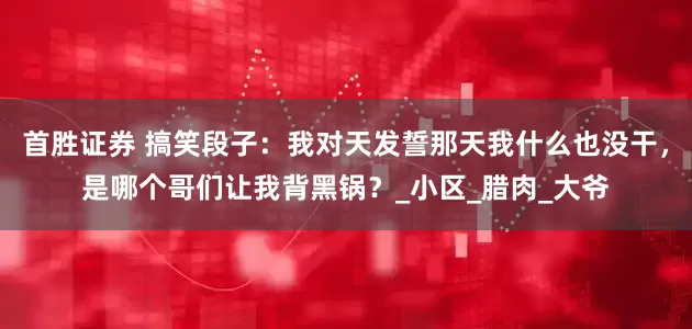 首胜证券 搞笑段子：我对天发誓那天我什么也没干，是哪个哥们让我背黑锅？_小区_腊肉_大爷