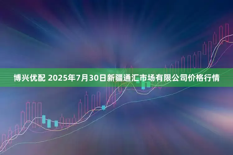 博兴优配 2025年7月30日新疆通汇市场有限公司价格行情