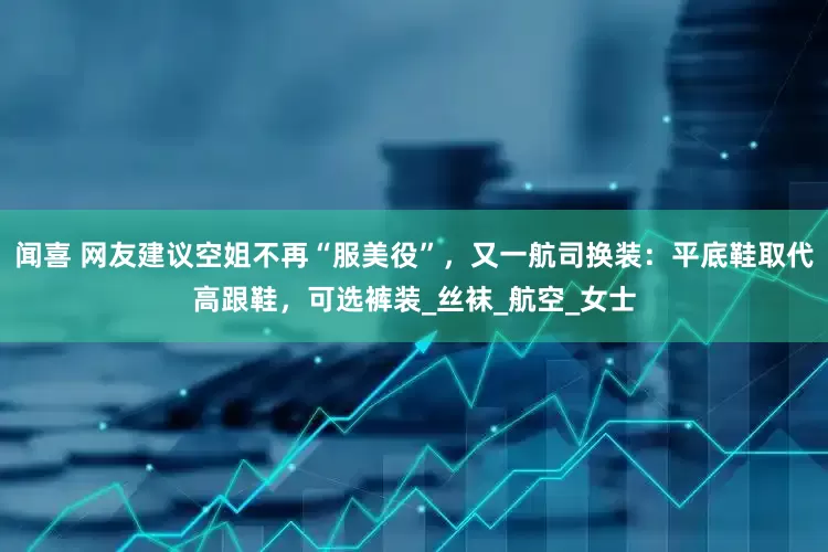 闻喜 网友建议空姐不再“服美役”，又一航司换装：平底鞋取代高跟鞋，可选裤装_丝袜_航空_女士