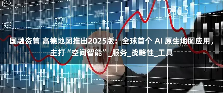 国融资管 高德地图推出2025版：全球首个 AI 原生地图应用，主打“空间智能”_服务_战略性_工具