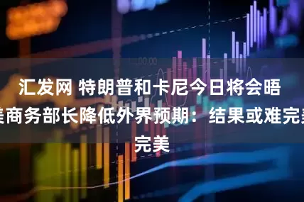 汇发网 特朗普和卡尼今日将会晤 美商务部长降低外界预期：结果或难完美