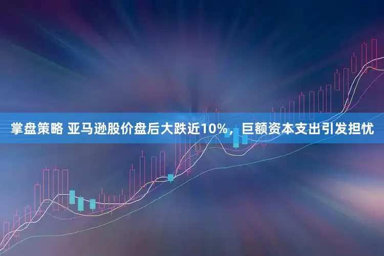 掌盘策略 亚马逊股价盘后大跌近10%，巨额资本支出引发担忧