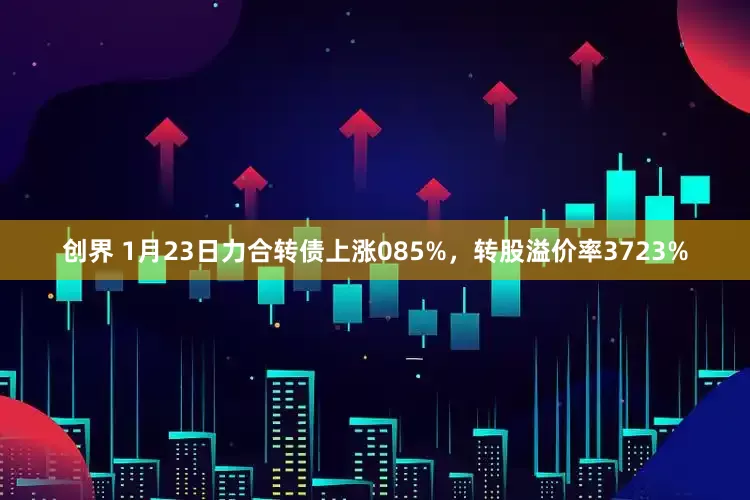 创界 1月23日力合转债上涨085%，转股溢价率3723%